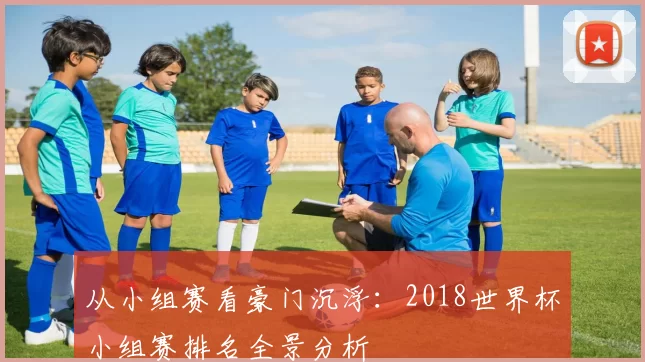 从小组赛看豪门沉浮:2018世界杯小组赛排名全景分析