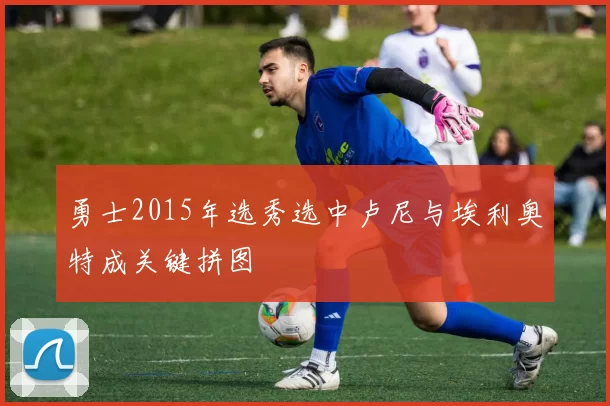 勇士2015年选秀选中卢尼与埃利奥特成关键拼图