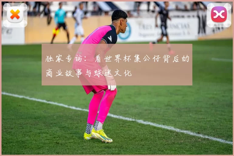 独家专访:看世界杯集公仔背后的商业故事与球迷文化