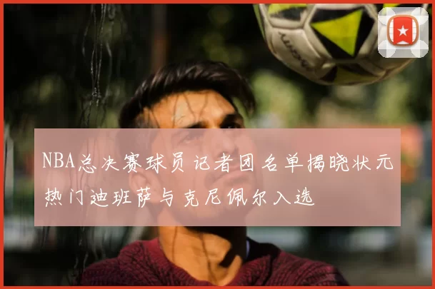 NBA总决赛球员记者团名单揭晓状元热门迪班萨与克尼佩尔入选
